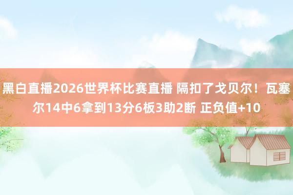 黑白直播2026世界杯比赛直播 隔扣了戈贝尔！瓦塞尔14中6拿到13分6板3助2断 正负值+10