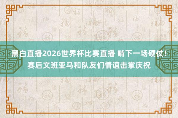 黑白直播2026世界杯比赛直播 啃下一场硬仗！赛后文班亚马和队友们情谊击掌庆祝