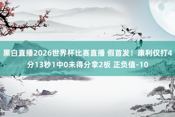 黑白直播2026世界杯比赛直播 假首发!康利仅打4分13秒1中0未得分拿2板 正负值-10