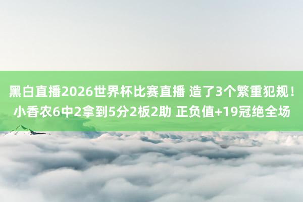 黑白直播2026世界杯比赛直播 造了3个繁重犯规!小香农6中2拿到5分2板2助 正负值+19冠绝全场