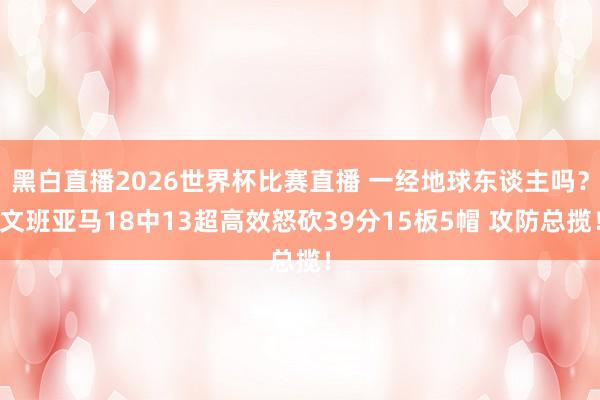 黑白直播2026世界杯比赛直播 一经地球东谈主吗?文班亚马18中13超高效怒砍39分15板5帽 攻防总揽!
