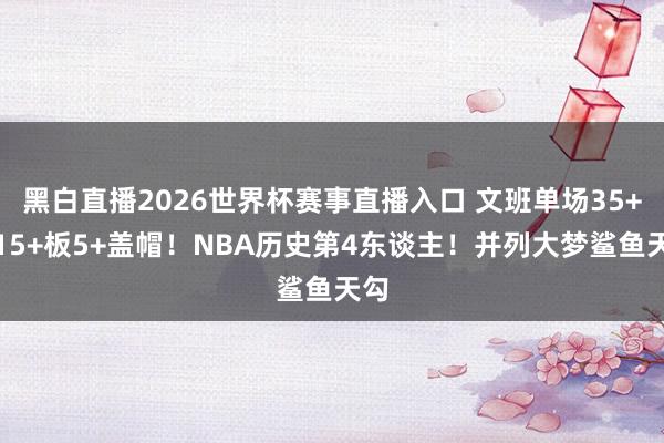 黑白直播2026世界杯赛事直播入口 文班单场35+分15+板5+盖帽！NBA历史第4东谈主！并列大梦鲨鱼天勾
