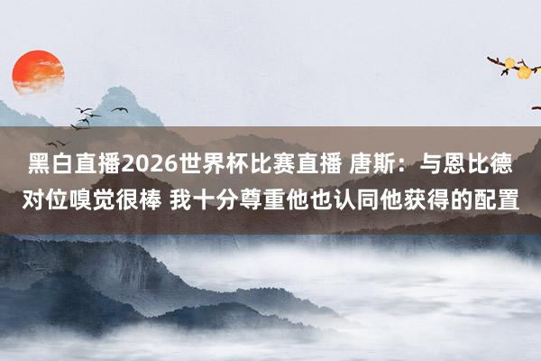 黑白直播2026世界杯比赛直播 唐斯:与恩比德对位嗅觉很棒 我十分尊重他也认同他获得的配置