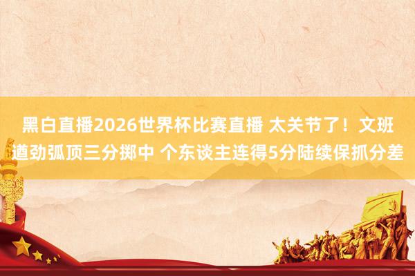黑白直播2026世界杯比赛直播 太关节了！文班遒劲弧顶三分掷中 个东谈主连得5分陆续保抓分差