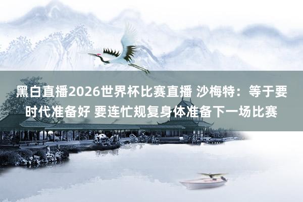 黑白直播2026世界杯比赛直播 沙梅特:等于要时代准备好 要连忙规复身体准备下一场比赛