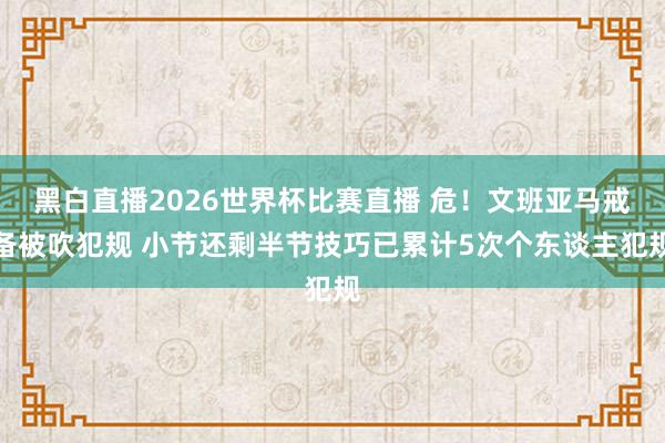 黑白直播2026世界杯比赛直播 危！文班亚马戒备被吹犯规 小节还剩半节技巧已累计5次个东谈主犯规