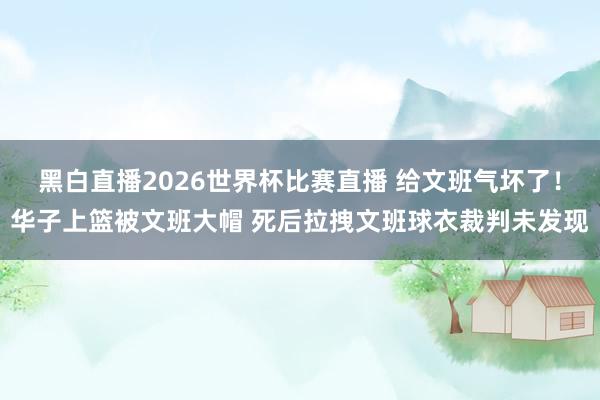 黑白直播2026世界杯比赛直播 给文班气坏了！华子上篮被文班大帽 死后拉拽文班球衣裁判未发现