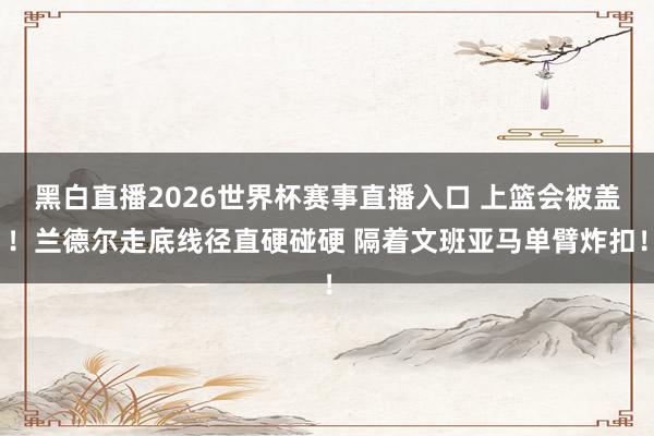 黑白直播2026世界杯赛事直播入口 上篮会被盖！兰德尔走底线径直硬碰硬 隔着文班亚马单臂炸扣！