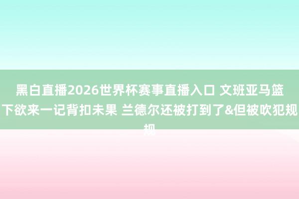 黑白直播2026世界杯赛事直播入口 文班亚马篮下欲来一记背扣未果 兰德尔还被打到了&但被吹犯规
