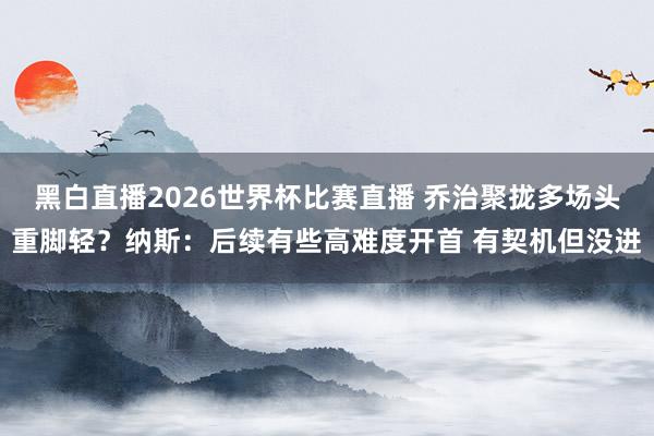 黑白直播2026世界杯比赛直播 乔治聚拢多场头重脚轻?纳斯:后续有些高难度开首 有契机但没进