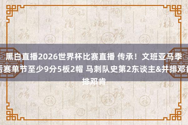黑白直播2026世界杯比赛直播 传承!文班亚马季后赛单节至少9分5板2帽 马刺队史第2东谈主&并排邓肯
