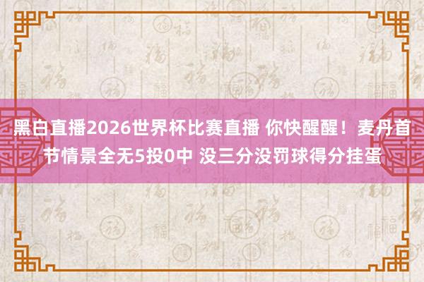 黑白直播2026世界杯比赛直播 你快醒醒!麦丹首节情景全无5投0中 没三分没罚球得分挂蛋
