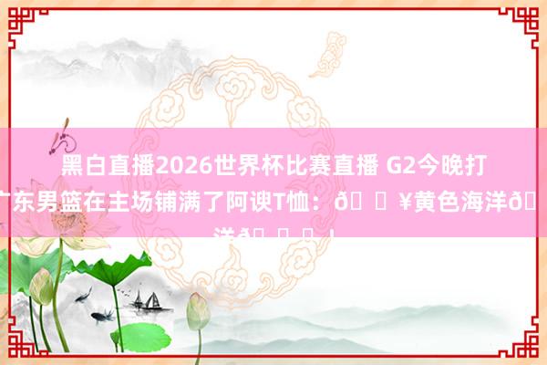 黑白直播2026世界杯比赛直播 G2今晚打响!广东男篮在主场铺满了阿谀T恤:🔥黄色海洋🌊!