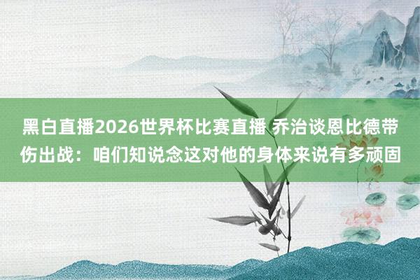 黑白直播2026世界杯比赛直播 乔治谈恩比德带伤出战:咱们知说念这对他的身体来说有多顽固