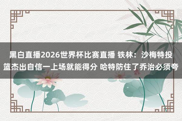 黑白直播2026世界杯比赛直播 铁林：沙梅特投篮杰出自信一上场就能得分 哈特防住了乔治必须夸