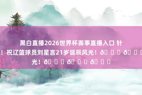 黑白直播2026世界杯赛事直播入口 针织的道贺！祝辽篮球员刘星言21岁诞辰风光！🎂🎂🎂