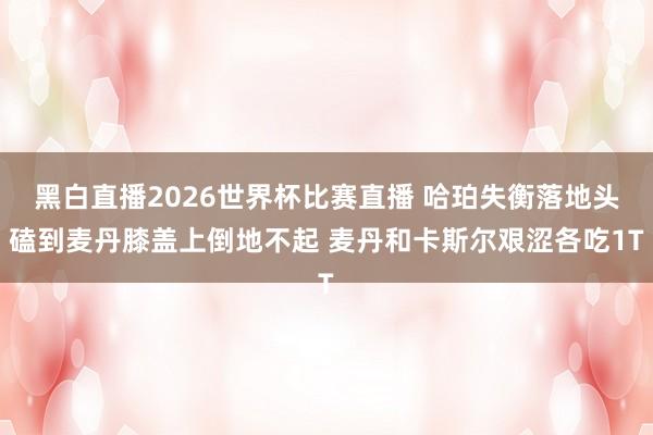 黑白直播2026世界杯比赛直播 哈珀失衡落地头磕到麦丹膝盖上倒地不起 麦丹和卡斯尔艰涩各吃1T