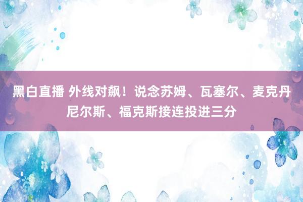 黑白直播 外线对飙！说念苏姆、瓦塞尔、麦克丹尼尔斯、福克斯接连投进三分