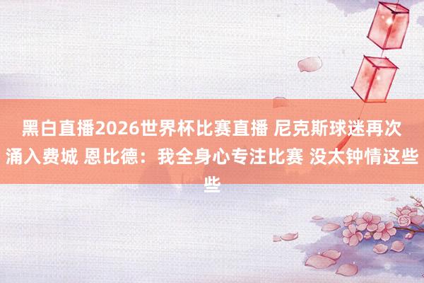 黑白直播2026世界杯比赛直播 尼克斯球迷再次涌入费城 恩比德:我全身心专注比赛 没太钟情这些