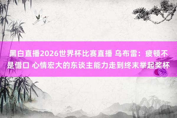 黑白直播2026世界杯比赛直播 乌布雷:疲顿不是借口 心情宏大的东谈主能力走到终末举起奖杯