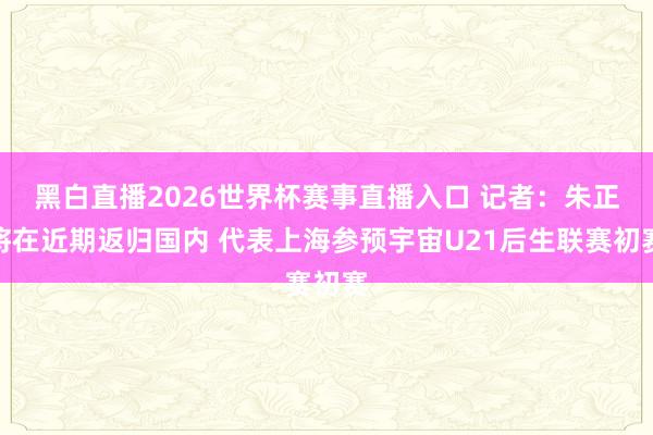 黑白直播2026世界杯赛事直播入口 记者:朱正将在近期返归国内 代表上海参预宇宙U21后生联赛初赛