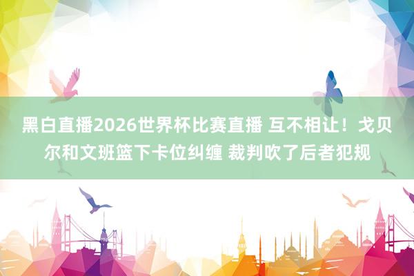 黑白直播2026世界杯比赛直播 互不相让！戈贝尔和文班篮下卡位纠缠 裁判吹了后者犯规