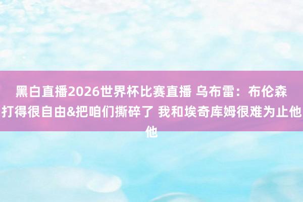 黑白直播2026世界杯比赛直播 乌布雷:布伦森打得很自由&把咱们撕碎了 我和埃奇库姆很难为止他