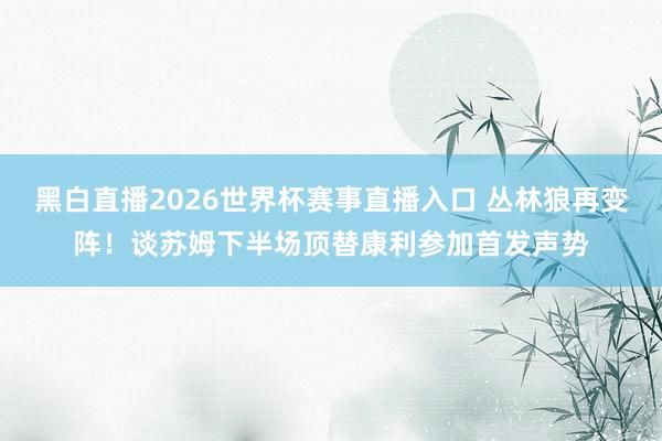 黑白直播2026世界杯赛事直播入口 丛林狼再变阵！谈苏姆下半场顶替康利参加首发声势