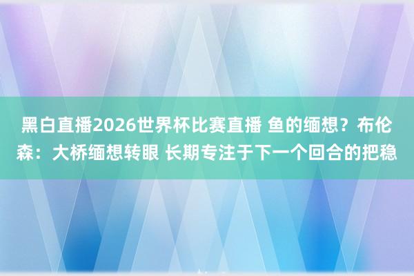 黑白直播2026世界杯比赛直播 鱼的缅想?布伦森:大桥缅想转眼 长期专注于下一个回合的把稳