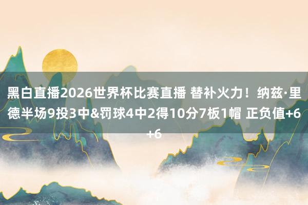黑白直播2026世界杯比赛直播 替补火力!纳兹·里德半场9投3中&罚球4中2得10分7板1帽 正负值+6