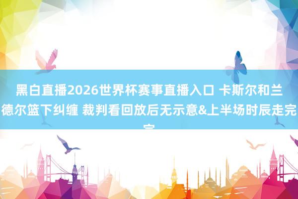 黑白直播2026世界杯赛事直播入口 卡斯尔和兰德尔篮下纠缠 裁判看回放后无示意&上半场时辰走完
