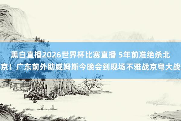 黑白直播2026世界杯比赛直播 5年前准绝杀北京!广东前外助威姆斯今晚会到现场不雅战京粤大战