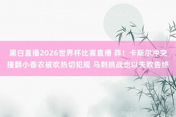 黑白直播2026世界杯比赛直播 莽！卡斯尔冲突撞翻小香农被吹热切犯规 马刺挑战也以失败告终