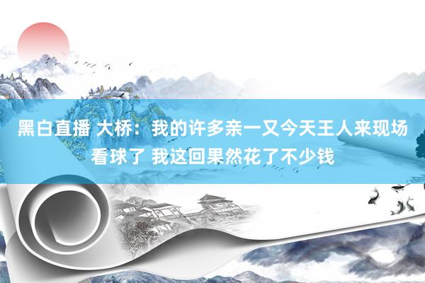 黑白直播 大桥:我的许多亲一又今天王人来现场看球了 我这回果然花了不少钱