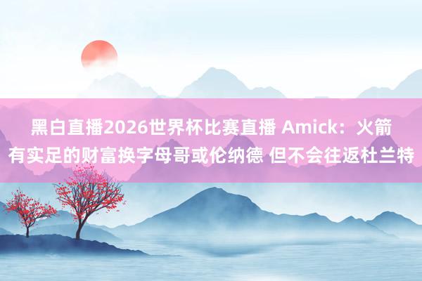 黑白直播2026世界杯比赛直播 Amick:火箭有实足的财富换字母哥或伦纳德 但不会往返杜兰特