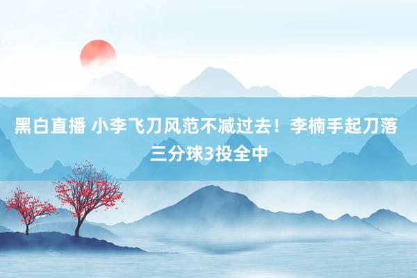 黑白直播 小李飞刀风范不减过去!李楠手起刀落 三分球3投全中