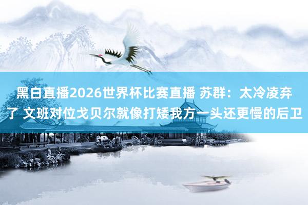 黑白直播2026世界杯比赛直播 苏群:太冷凌弃了 文班对位戈贝尔就像打矮我方一头还更慢的后卫