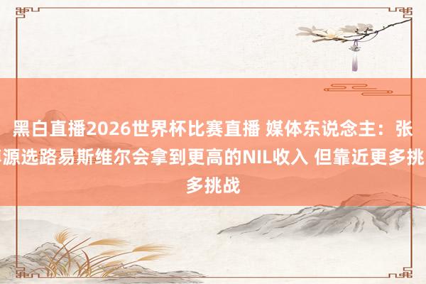 黑白直播2026世界杯比赛直播 媒体东说念主:张博源选路易斯维尔会拿到更高的NIL收入 但靠近更多挑战