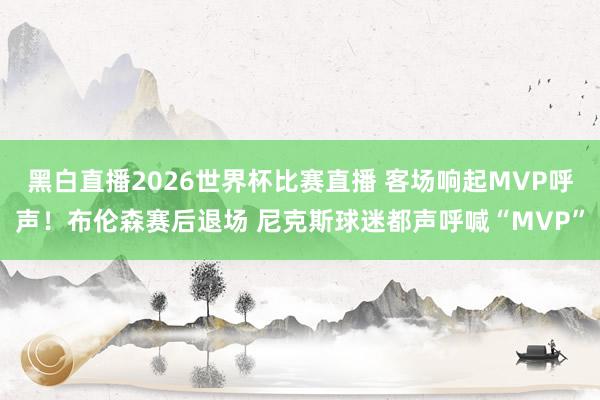 黑白直播2026世界杯比赛直播 客场响起MVP呼声！布伦森赛后退场 尼克斯球迷都声呼喊“MVP”