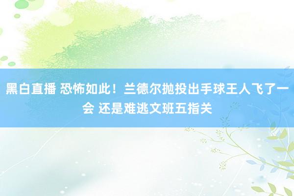 黑白直播 恐怖如此！兰德尔抛投出手球王人飞了一会 还是难逃文班五指关