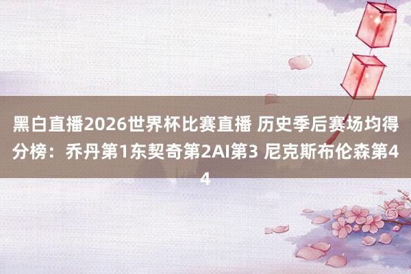 黑白直播2026世界杯比赛直播 历史季后赛场均得分榜：乔丹第1东契奇第2AI第3 尼克斯布伦森第4