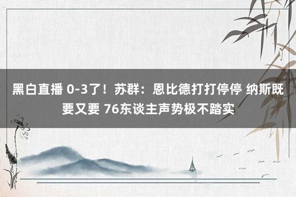 黑白直播 0-3了!苏群:恩比德打打停停 纳斯既要又要 76东谈主声势极不踏实