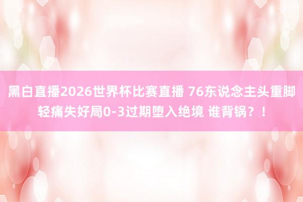 黑白直播2026世界杯比赛直播 76东说念主头重脚轻痛失好局0-3过期堕入绝境 谁背锅？！