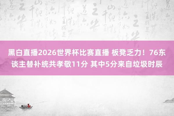 黑白直播2026世界杯比赛直播 板凳乏力!76东谈主替补统共孝敬11分 其中5分来自垃圾时辰