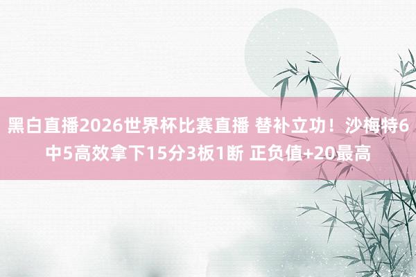 黑白直播2026世界杯比赛直播 替补立功!沙梅特6中5高效拿下15分3板1断 正负值+20最高