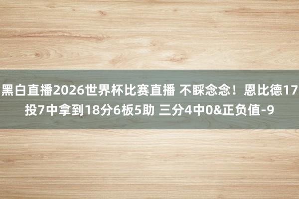 黑白直播2026世界杯比赛直播 不睬念念!恩比德17投7中拿到18分6板5助 三分4中0&正负值-9