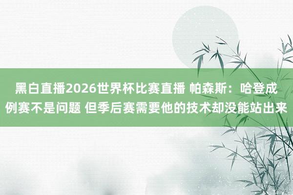 黑白直播2026世界杯比赛直播 帕森斯:哈登成例赛不是问题 但季后赛需要他的技术却没能站出来
