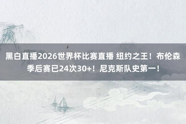 黑白直播2026世界杯比赛直播 纽约之王！布伦森季后赛已24次30+！尼克斯队史第一！