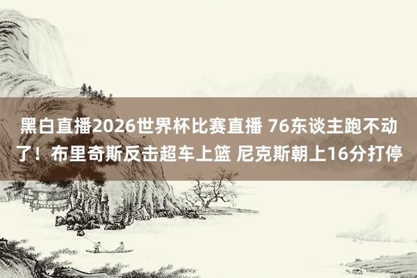 黑白直播2026世界杯比赛直播 76东谈主跑不动了！布里奇斯反击超车上篮 尼克斯朝上16分打停