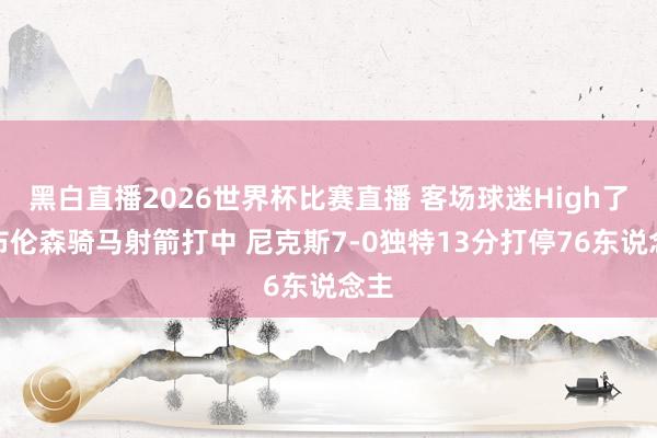 黑白直播2026世界杯比赛直播 客场球迷High了！布伦森骑马射箭打中 尼克斯7-0独特13分打停76东说念主